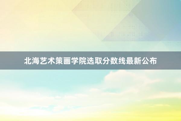 北海艺术策画学院选取分数线最新公布