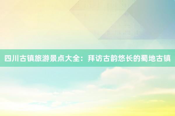 四川古镇旅游景点大全：拜访古韵悠长的蜀地古镇